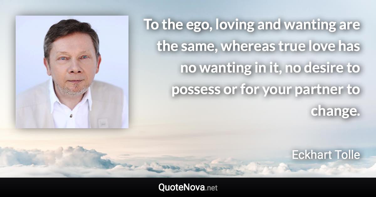 To the ego, loving and wanting are the same, whereas true love has no wanting in it, no desire to possess or for your partner to change. - Eckhart Tolle quote