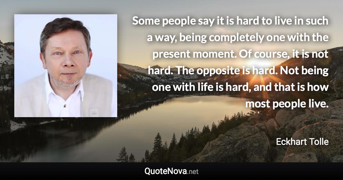 Some people say it is hard to live in such a way, being completely one with the present moment. Of course, it is not hard. The opposite is hard. Not being one with life is hard, and that is how most people live. - Eckhart Tolle quote