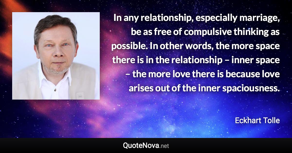 In any relationship, especially marriage, be as free of compulsive thinking as possible. In other words, the more space there is in the relationship – inner space – the more love there is because love arises out of the inner spaciousness. - Eckhart Tolle quote