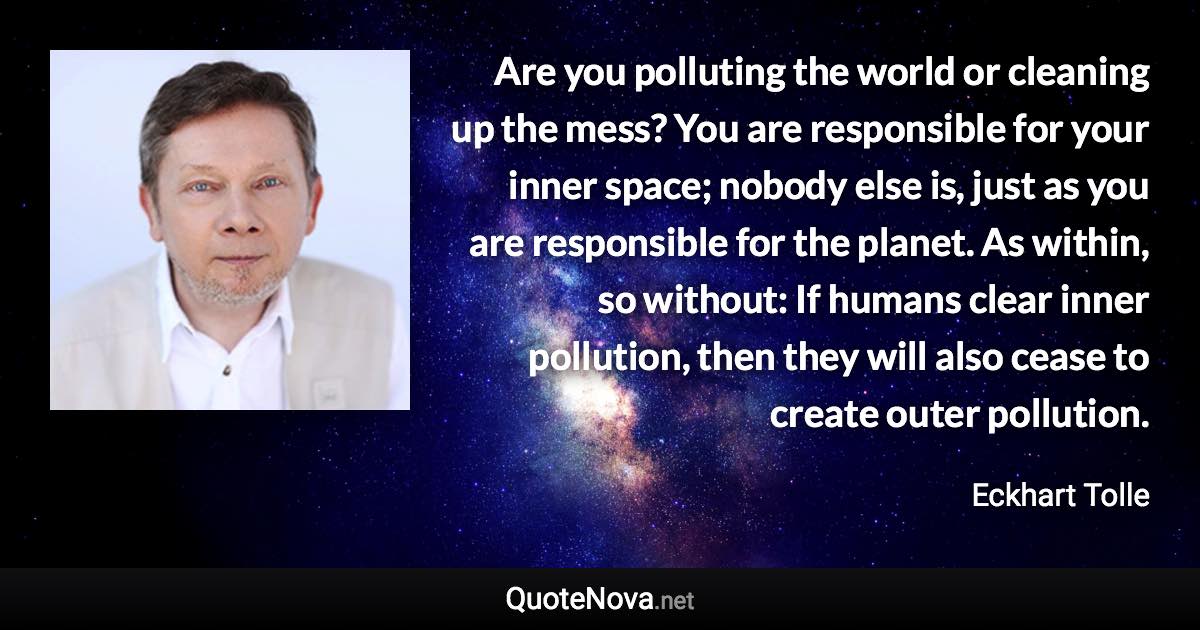 Are you polluting the world or cleaning up the mess? You are responsible for your inner space; nobody else is, just as you are responsible for the planet. As within, so without: If humans clear inner pollution, then they will also cease to create outer pollution. - Eckhart Tolle quote