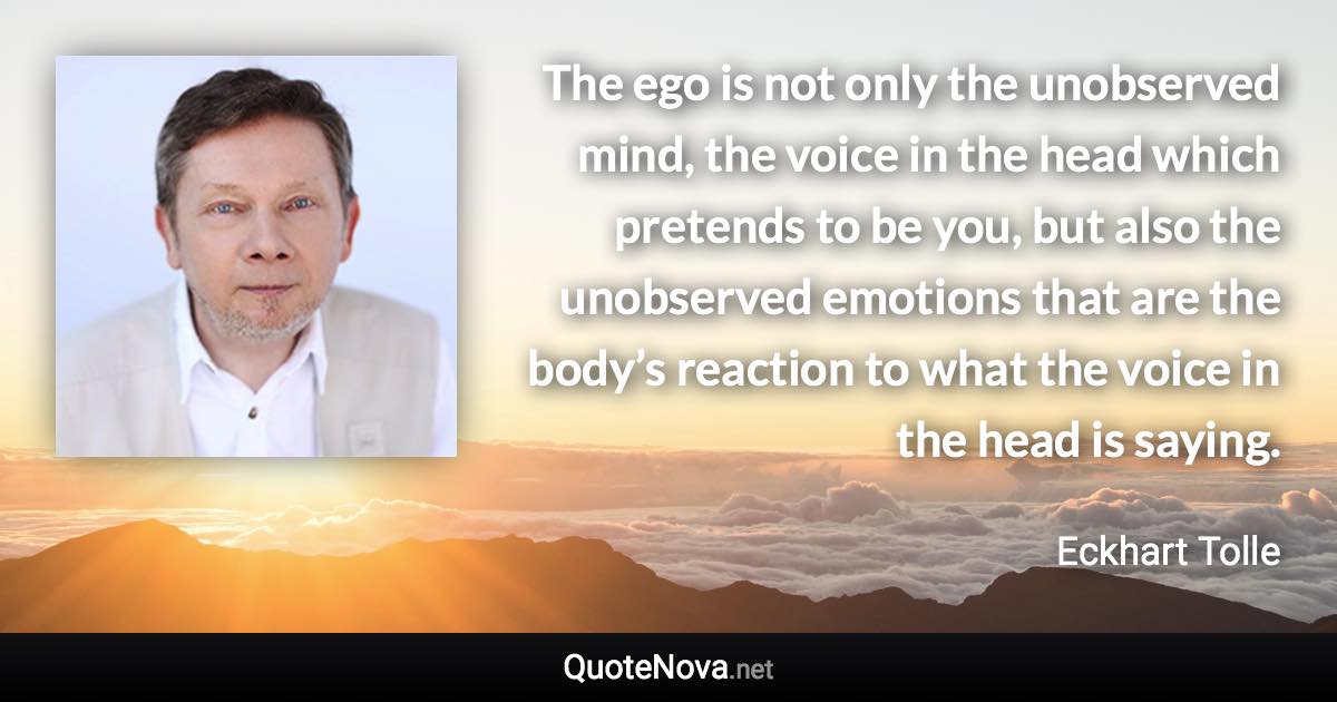 The ego is not only the unobserved mind, the voice in the head which pretends to be you, but also the unobserved emotions that are the body’s reaction to what the voice in the head is saying. - Eckhart Tolle quote