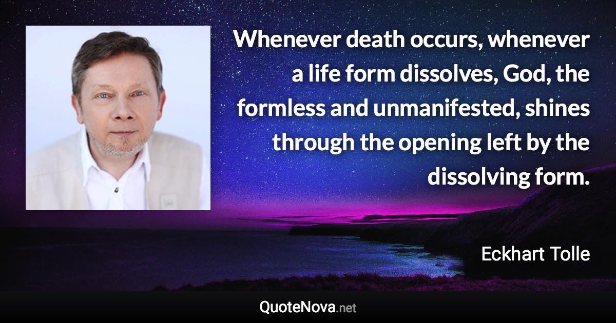 Whenever death occurs, whenever a life form dissolves, God, the formless and unmanifested, shines through the opening left by the dissolving form. - Eckhart Tolle quote