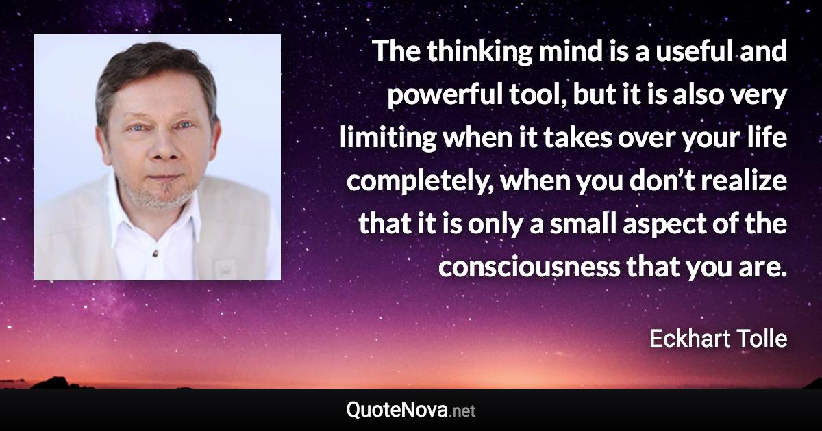 The thinking mind is a useful and powerful tool, but it is also very limiting when it takes over your life completely, when you don’t realize that it is only a small aspect of the consciousness that you are. - Eckhart Tolle quote