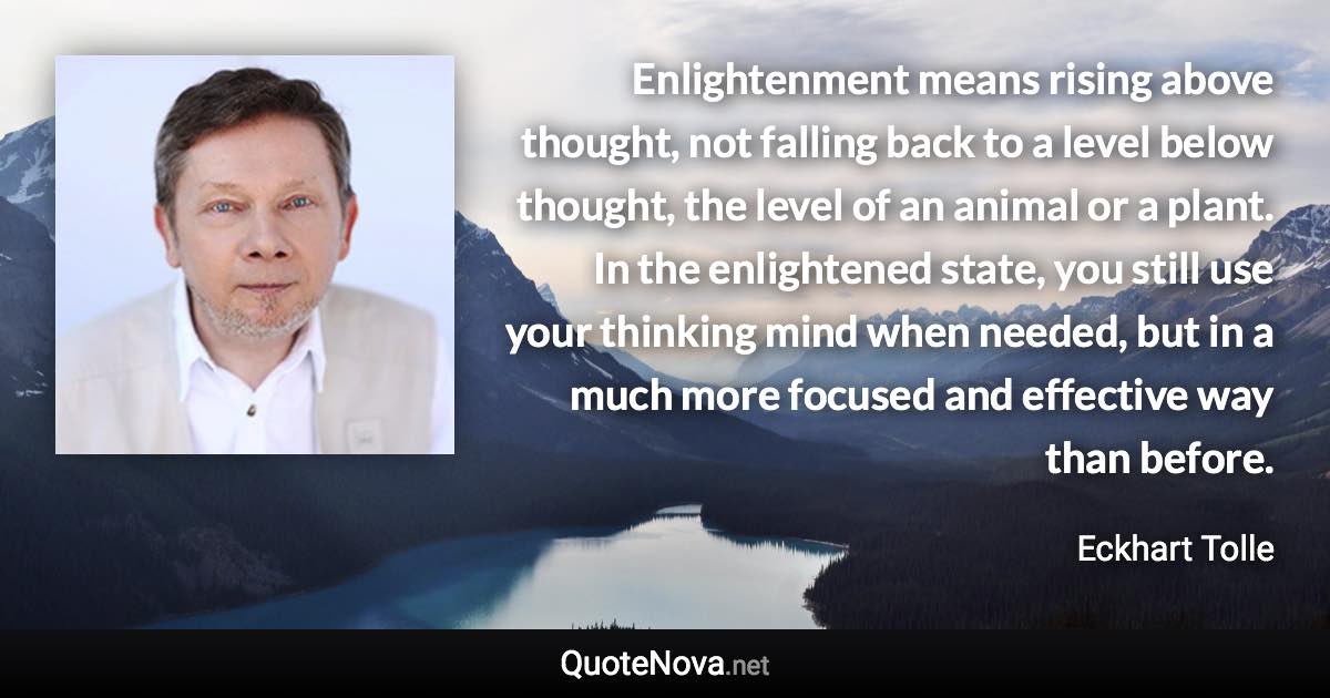 Enlightenment means rising above thought, not falling back to a level below thought, the level of an animal or a plant. In the enlightened state, you still use your thinking mind when needed, but in a much more focused and effective way than before. - Eckhart Tolle quote