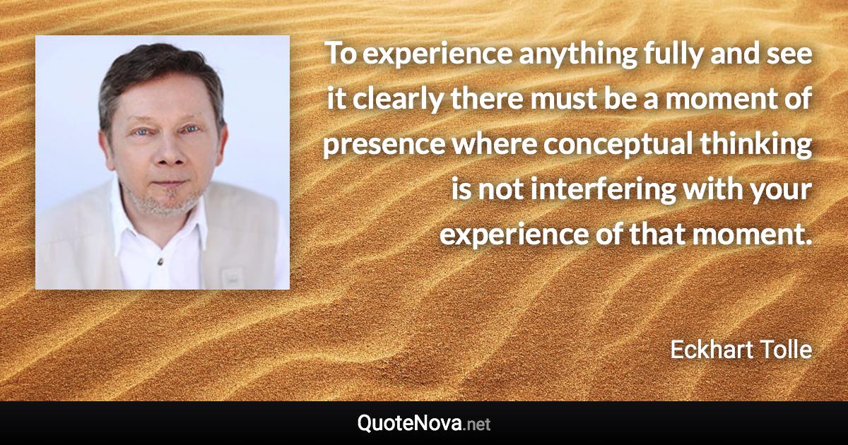 To experience anything fully and see it clearly there must be a moment of presence where conceptual thinking is not interfering with your experience of that moment. - Eckhart Tolle quote