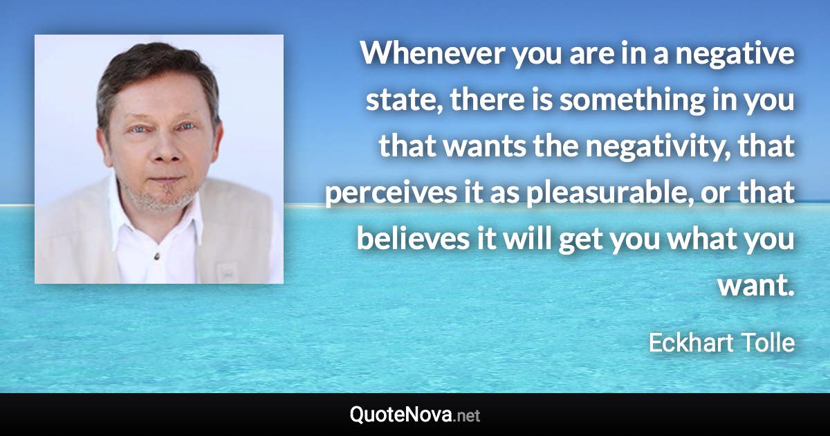 Whenever you are in a negative state, there is something in you that wants the negativity, that perceives it as pleasurable, or that believes it will get you what you want. - Eckhart Tolle quote