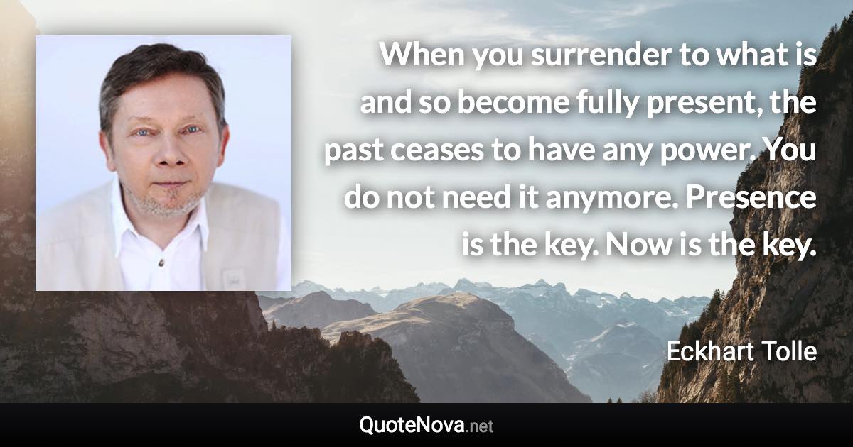 When you surrender to what is and so become fully present, the past ceases to have any power. You do not need it anymore. Presence is the key. Now is the key. - Eckhart Tolle quote