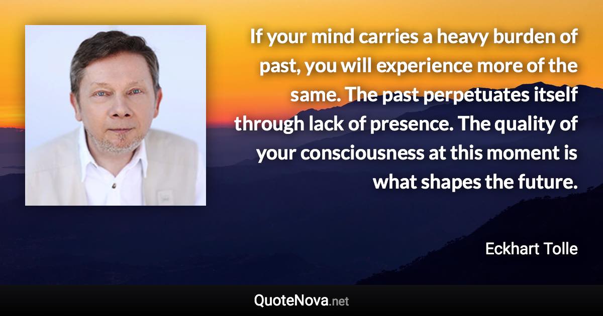 If your mind carries a heavy burden of past, you will experience more of the same. The past perpetuates itself through lack of presence. The quality of your consciousness at this moment is what shapes the future. - Eckhart Tolle quote