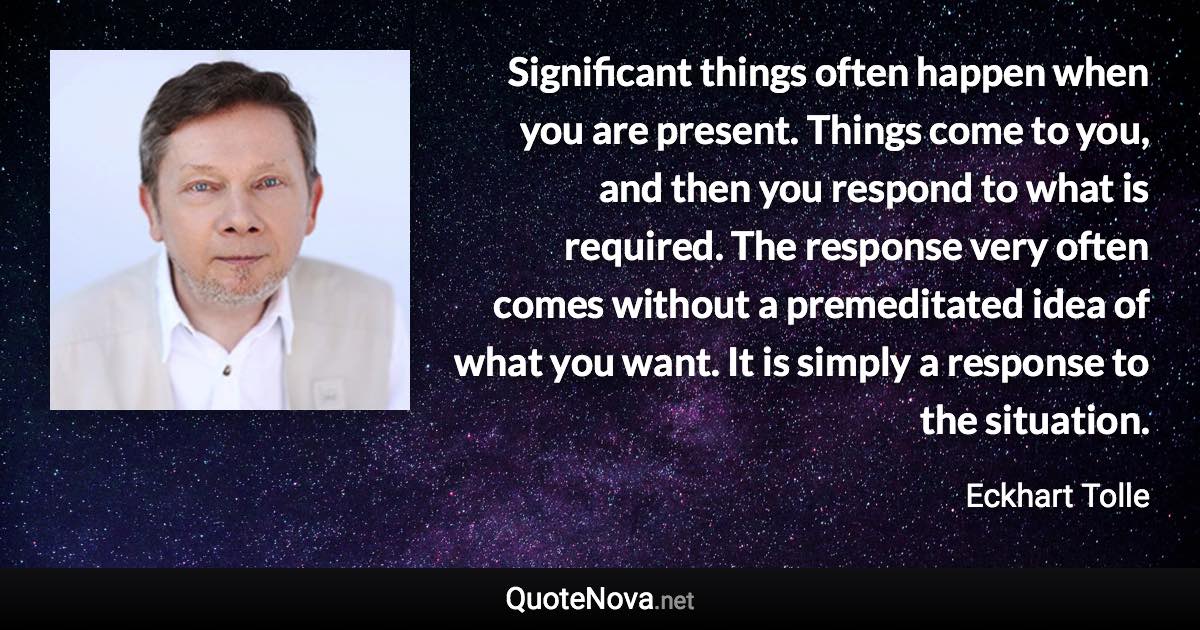 Significant things often happen when you are present. Things come to you, and then you respond to what is required. The response very often comes without a premeditated idea of what you want. It is simply a response to the situation. - Eckhart Tolle quote