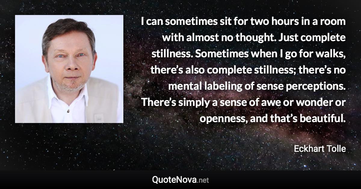 I can sometimes sit for two hours in a room with almost no thought. Just complete stillness. Sometimes when I go for walks, there’s also complete stillness; there’s no mental labeling of sense perceptions. There’s simply a sense of awe or wonder or openness, and that’s beautiful. - Eckhart Tolle quote