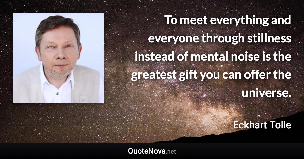 To meet everything and everyone through stillness instead of mental noise is the greatest gift you can offer the universe. - Eckhart Tolle quote