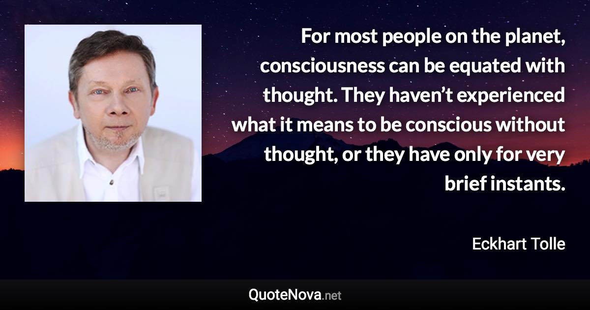 For most people on the planet, consciousness can be equated with thought. They haven’t experienced what it means to be conscious without thought, or they have only for very brief instants. - Eckhart Tolle quote