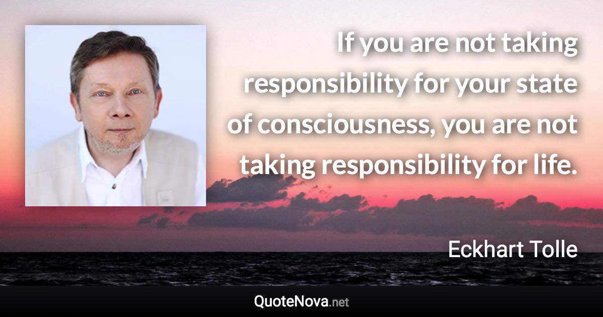 If you are not taking responsibility for your state of consciousness, you are not taking responsibility for life. - Eckhart Tolle quote