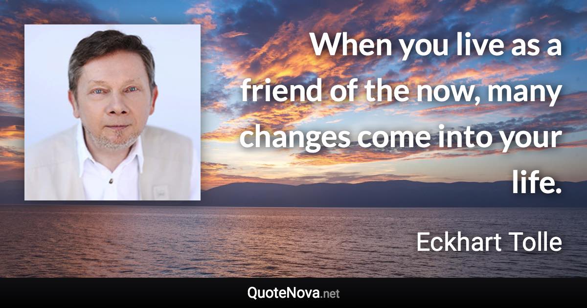 When you live as a friend of the now, many changes come into your life. - Eckhart Tolle quote