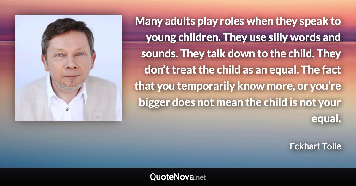 Many adults play roles when they speak to young children. They use silly words and sounds. They talk down to the child. They don’t treat the child as an equal. The fact that you temporarily know more, or you’re bigger does not mean the child is not your equal. - Eckhart Tolle quote