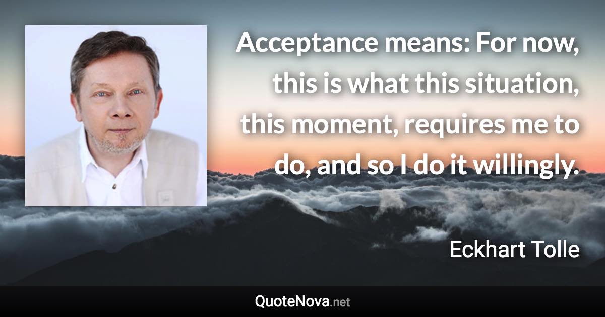 Acceptance means: For now, this is what this situation, this moment, requires me to do, and so I do it willingly. - Eckhart Tolle quote