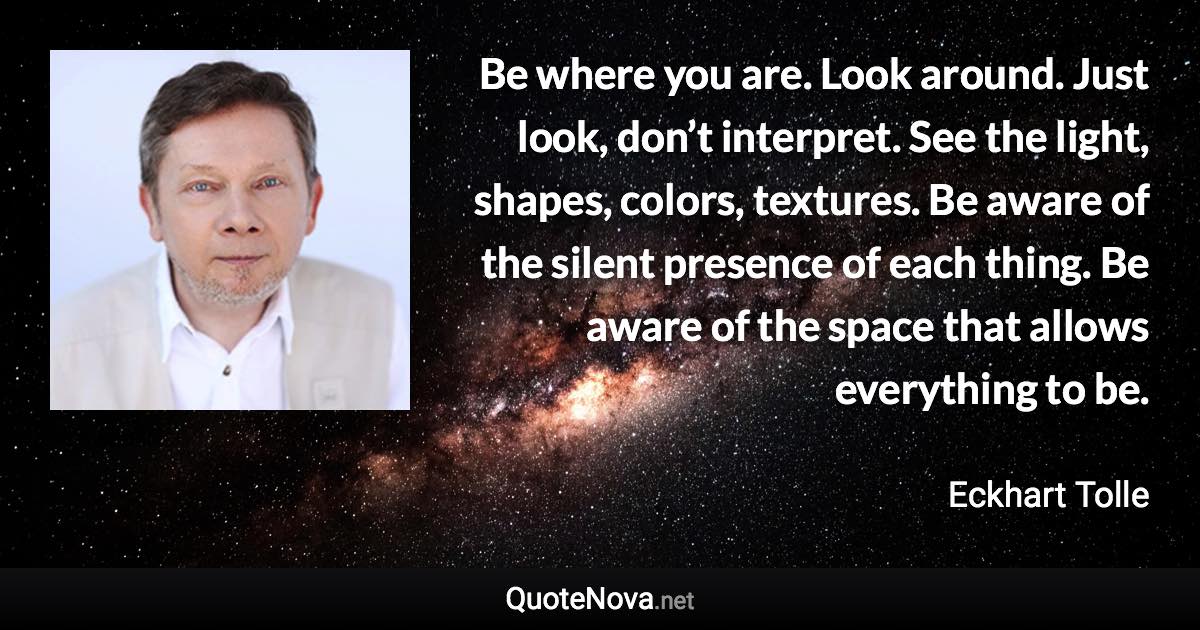 Be where you are. Look around. Just look, don’t interpret. See the light, shapes, colors, textures. Be aware of the silent presence of each thing. Be aware of the space that allows everything to be. - Eckhart Tolle quote