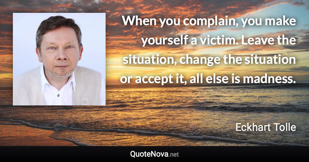 When you complain, you make yourself a victim. Leave the situation, change the situation or accept it, all else is madness. - Eckhart Tolle quote