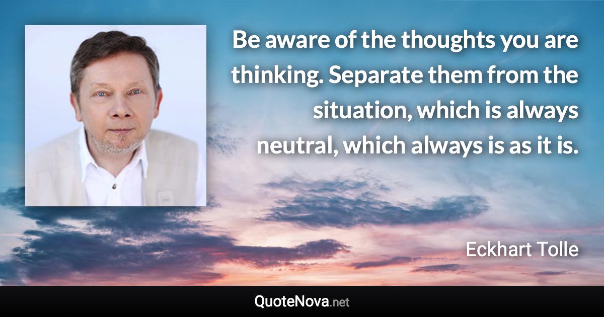 Be aware of the thoughts you are thinking. Separate them from the situation, which is always neutral, which always is as it is. - Eckhart Tolle quote