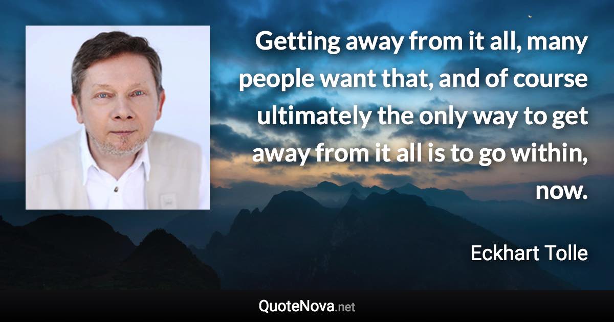 Getting away from it all, many people want that, and of course ultimately the only way to get away from it all is to go within, now. - Eckhart Tolle quote