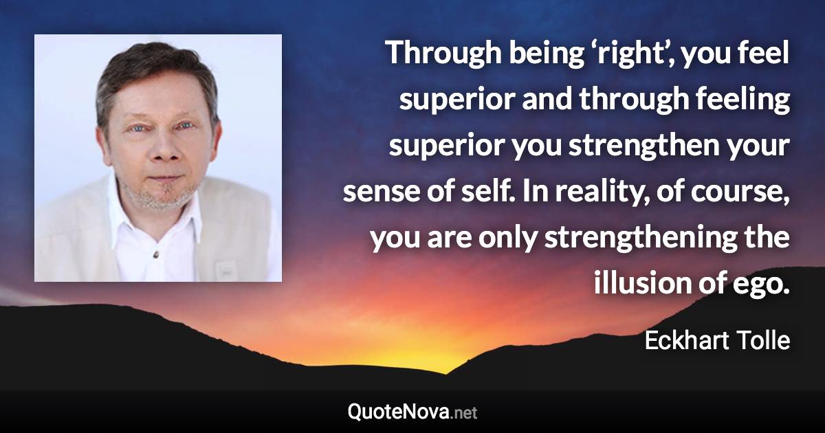 Through being ‘right’, you feel superior and through feeling superior you strengthen your sense of self. In reality, of course, you are only strengthening the illusion of ego. - Eckhart Tolle quote