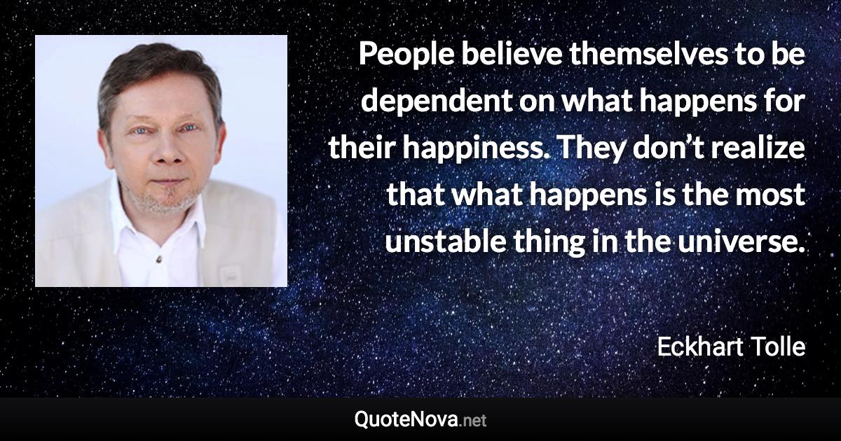 People believe themselves to be dependent on what happens for their happiness. They don’t realize that what happens is the most unstable thing in the universe. - Eckhart Tolle quote