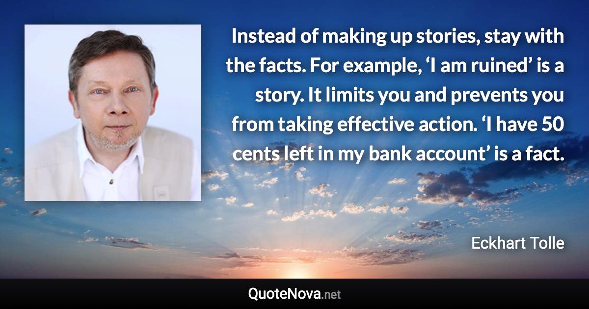 Instead of making up stories, stay with the facts. For example, ‘I am ruined’ is a story. It limits you and prevents you from taking effective action. ‘I have 50 cents left in my bank account’ is a fact. - Eckhart Tolle quote