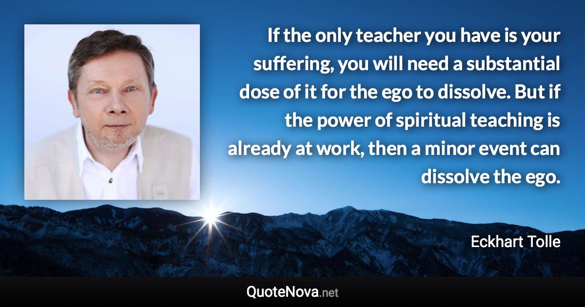 If the only teacher you have is your suffering, you will need a substantial dose of it for the ego to dissolve. But if the power of spiritual teaching is already at work, then a minor event can dissolve the ego. - Eckhart Tolle quote