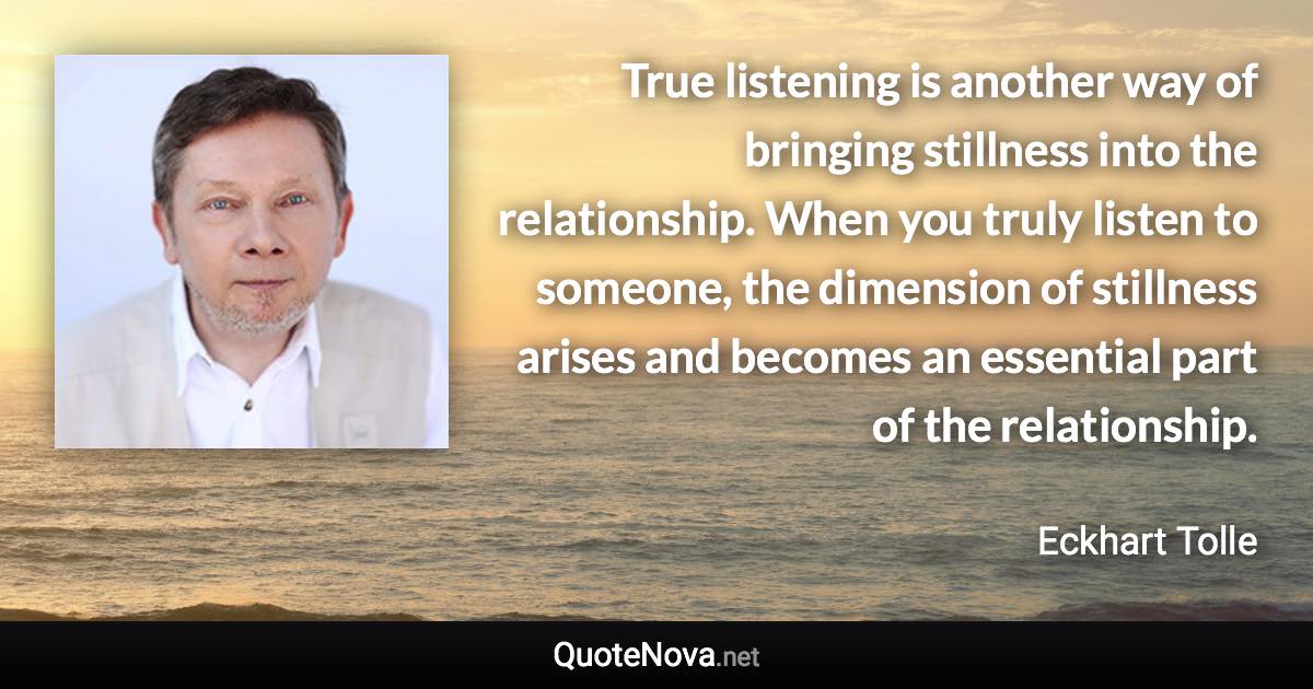 True listening is another way of bringing stillness into the relationship. When you truly listen to someone, the dimension of stillness arises and becomes an essential part of the relationship. - Eckhart Tolle quote