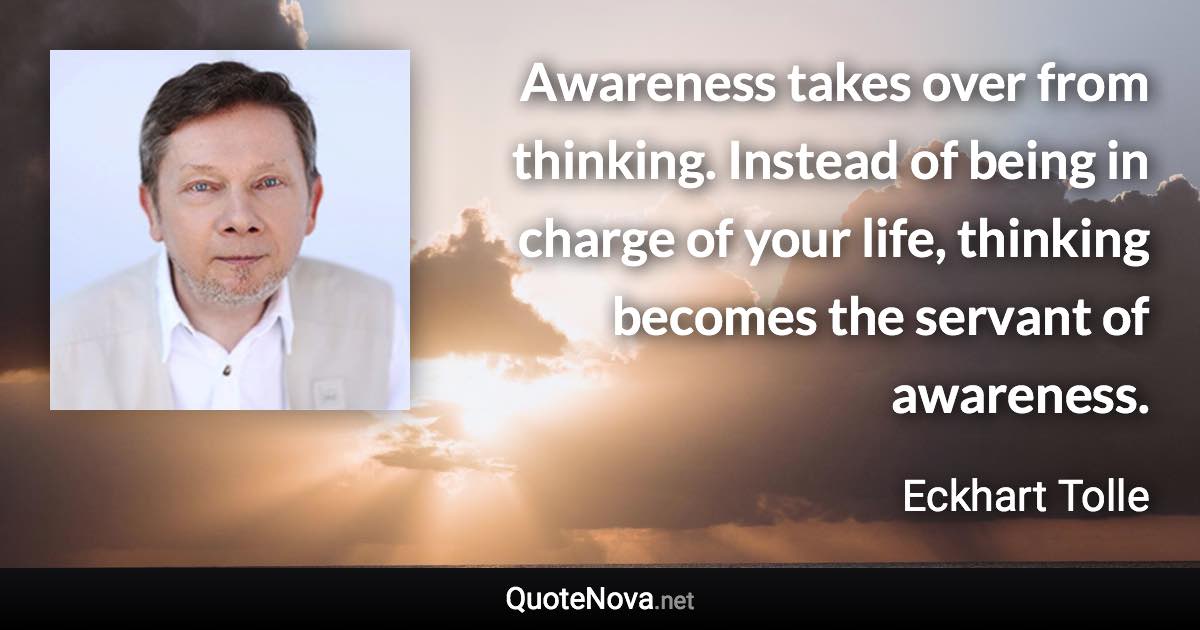 Awareness takes over from thinking. Instead of being in charge of your life, thinking becomes the servant of awareness. - Eckhart Tolle quote