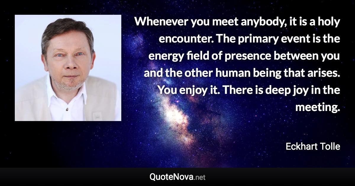 Whenever you meet anybody, it is a holy encounter. The primary event is the energy field of presence between you and the other human being that arises. You enjoy it. There is deep joy in the meeting. - Eckhart Tolle quote