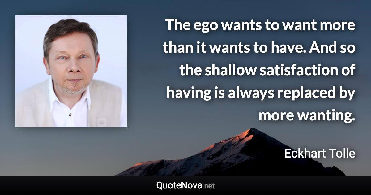 The ego wants to want more than it wants to have. And so the shallow satisfaction of having is always replaced by more wanting. - Eckhart Tolle quote