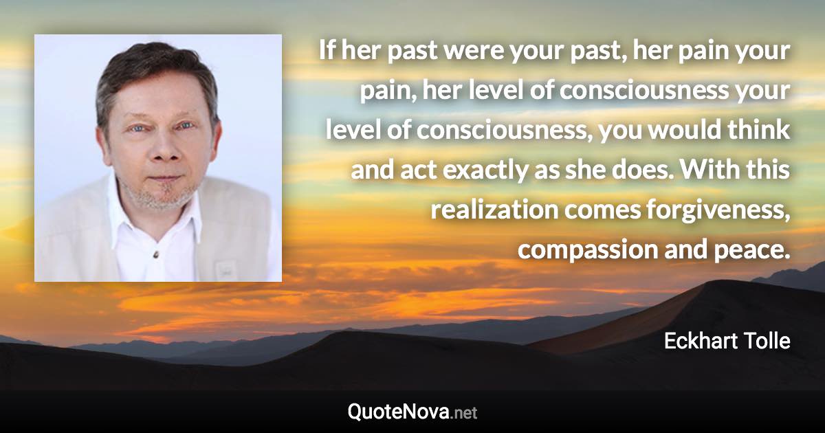 If her past were your past, her pain your pain, her level of consciousness your level of consciousness, you would think and act exactly as she does. With this realization comes forgiveness, compassion and peace. - Eckhart Tolle quote