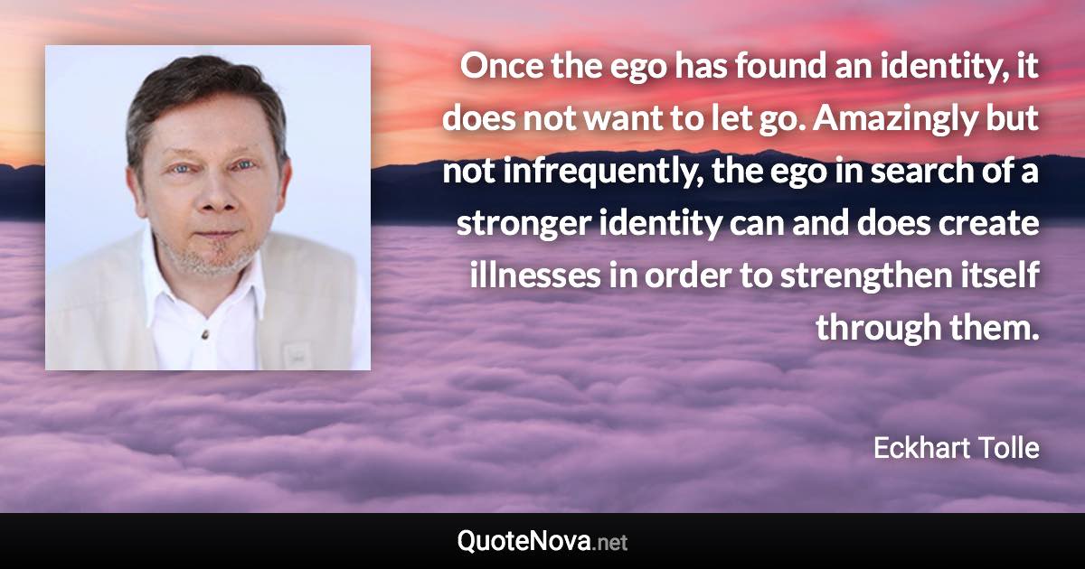 Once the ego has found an identity, it does not want to let go. Amazingly but not infrequently, the ego in search of a stronger identity can and does create illnesses in order to strengthen itself through them. - Eckhart Tolle quote