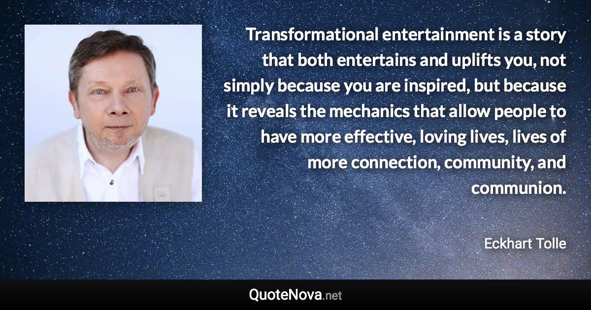 Transformational entertainment is a story that both entertains and uplifts you, not simply because you are inspired, but because it reveals the mechanics that allow people to have more effective, loving lives, lives of more connection, community, and communion. - Eckhart Tolle quote