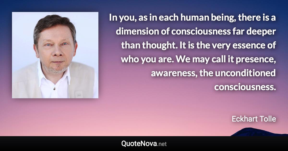 In you, as in each human being, there is a dimension of consciousness far deeper than thought. It is the very essence of who you are. We may call it presence, awareness, the unconditioned consciousness. - Eckhart Tolle quote