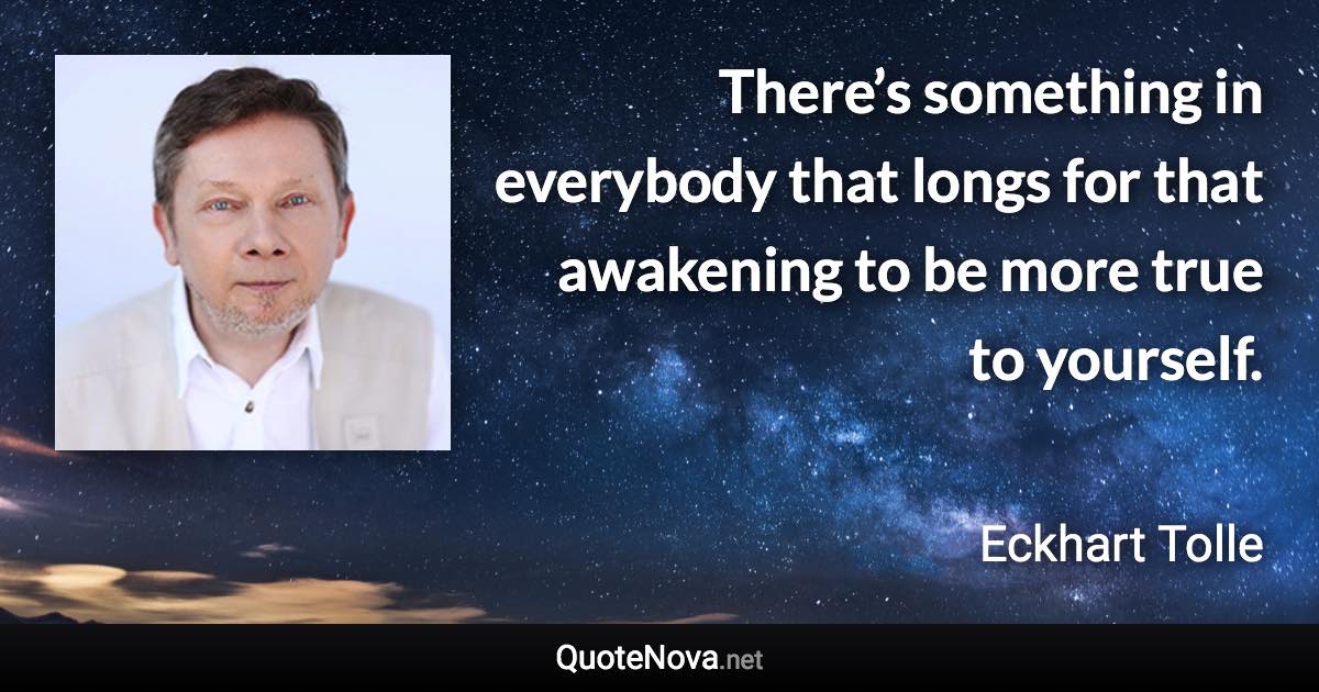 There’s something in everybody that longs for that awakening to be more true to yourself. - Eckhart Tolle quote