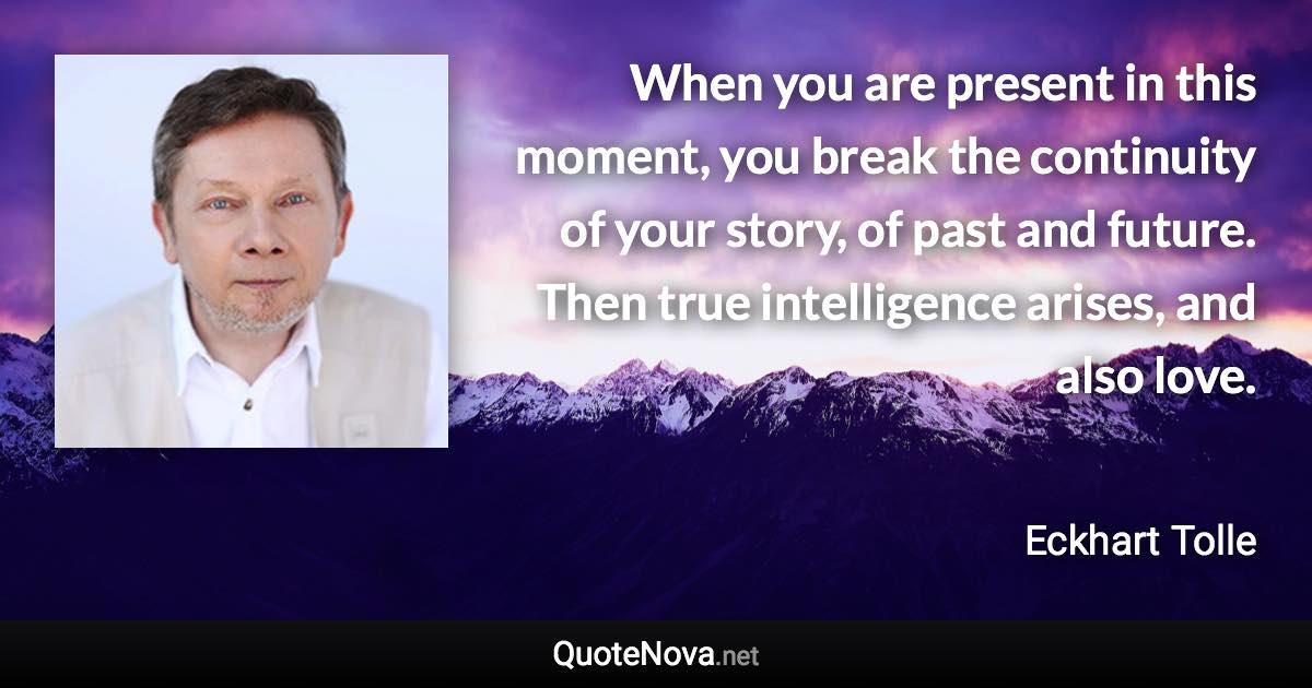 When you are present in this moment, you break the continuity of your story, of past and future. Then true intelligence arises, and also love. - Eckhart Tolle quote