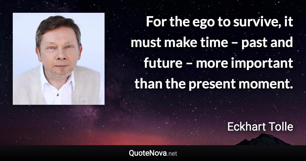 For the ego to survive, it must make time – past and future – more important than the present moment. - Eckhart Tolle quote