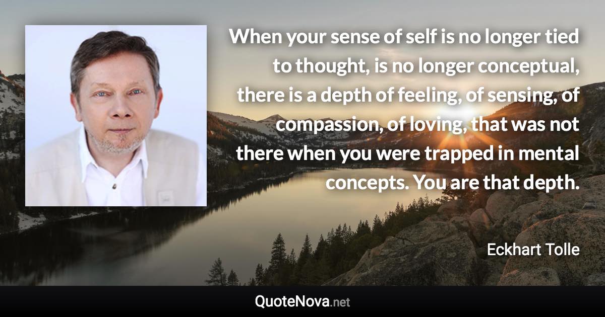 When your sense of self is no longer tied to thought, is no longer conceptual, there is a depth of feeling, of sensing, of compassion, of loving, that was not there when you were trapped in mental concepts. You are that depth. - Eckhart Tolle quote