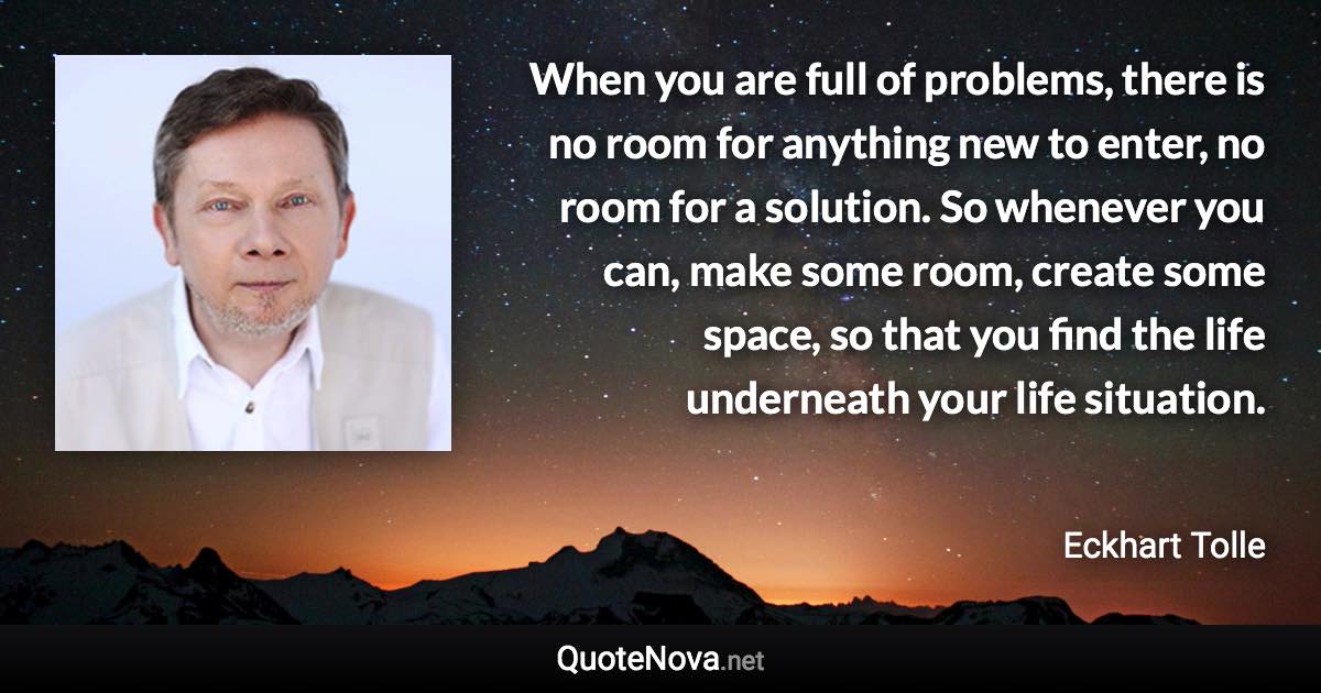 When you are full of problems, there is no room for anything new to enter, no room for a solution. So whenever you can, make some room, create some space, so that you find the life underneath your life situation. - Eckhart Tolle quote