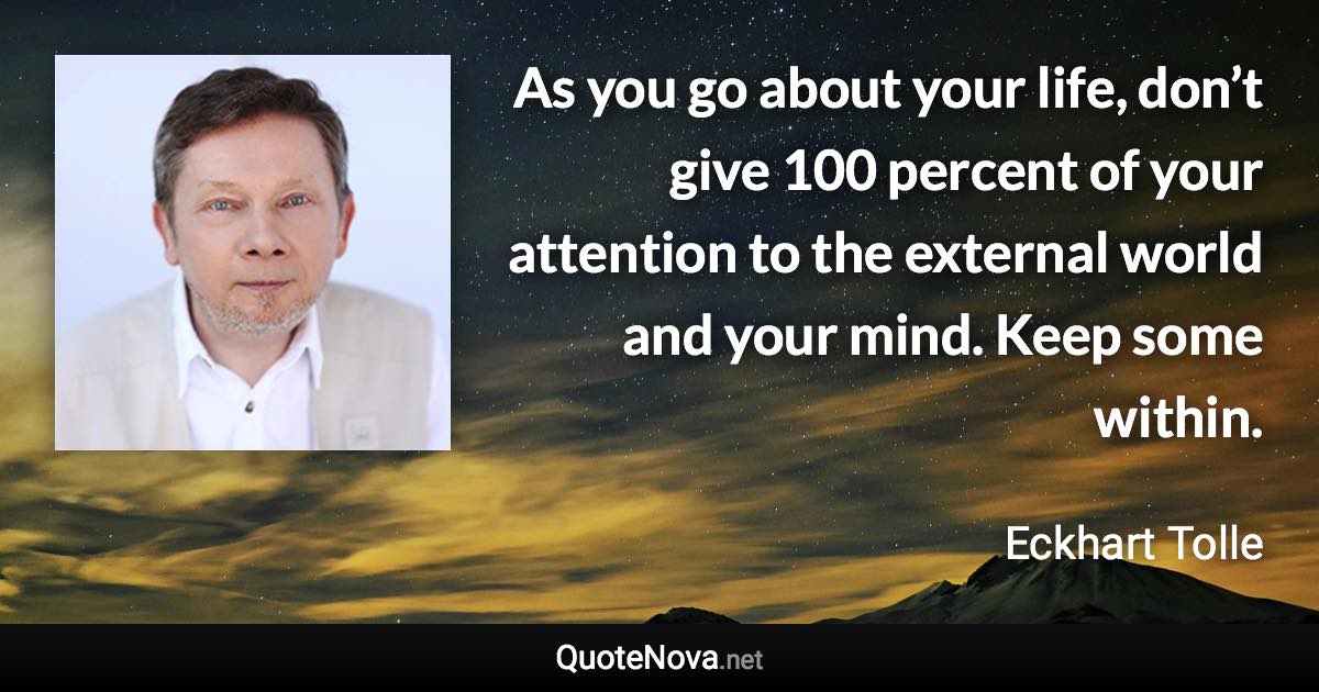 As you go about your life, don’t give 100 percent of your attention to the external world and your mind. Keep some within. - Eckhart Tolle quote