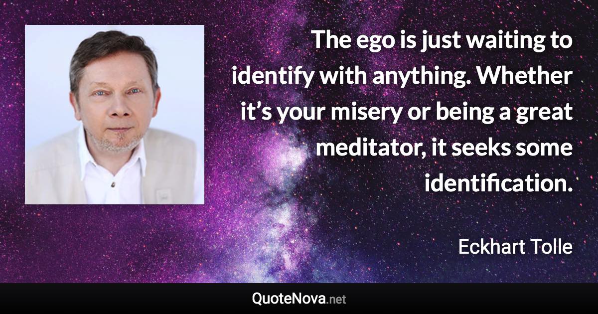 The ego is just waiting to identify with anything. Whether it’s your misery or being a great meditator, it seeks some identification. - Eckhart Tolle quote