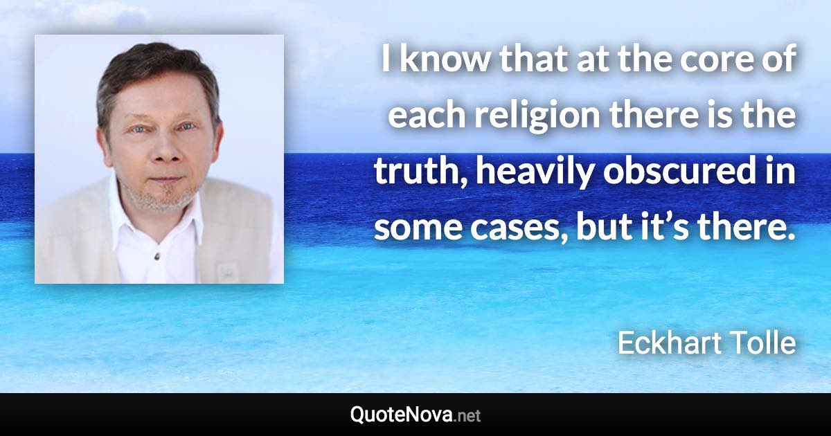 I know that at the core of each religion there is the truth, heavily obscured in some cases, but it’s there. - Eckhart Tolle quote