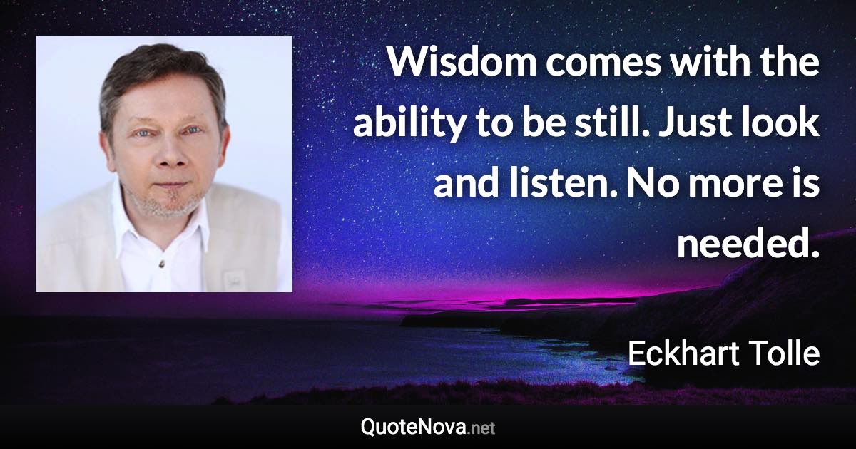 Wisdom comes with the ability to be still. Just look and listen. No more is needed. - Eckhart Tolle quote