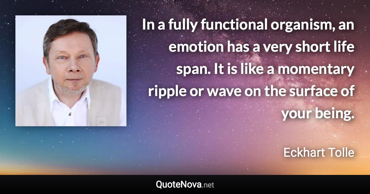 In a fully functional organism, an emotion has a very short life span. It is like a momentary ripple or wave on the surface of your being. - Eckhart Tolle quote