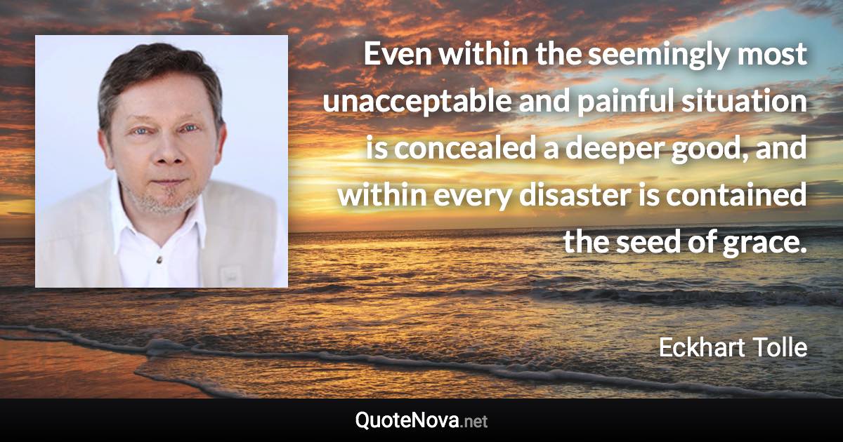 Even within the seemingly most unacceptable and painful situation is concealed a deeper good, and within every disaster is contained the seed of grace. - Eckhart Tolle quote