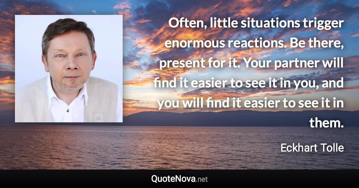 Often, little situations trigger enormous reactions. Be there, present for it. Your partner will find it easier to see it in you, and you will find it easier to see it in them. - Eckhart Tolle quote