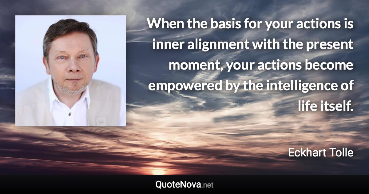 When the basis for your actions is inner alignment with the present moment, your actions become empowered by the intelligence of life itself. - Eckhart Tolle quote