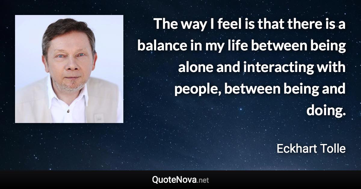 The way I feel is that there is a balance in my life between being alone and interacting with people, between being and doing. - Eckhart Tolle quote